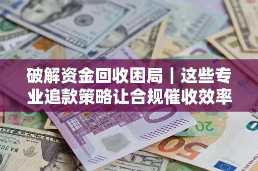济南破解资金回收困局｜这些专业追款策略让合规催收效率翻倍
