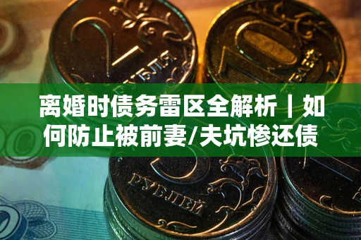 济南离婚时债务雷区全解析｜如何防止被前妻/夫坑惨还债？