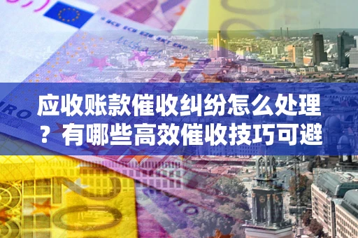 济南应收账款催收纠纷怎么处理？有哪些高效催收技巧可避免坏账？