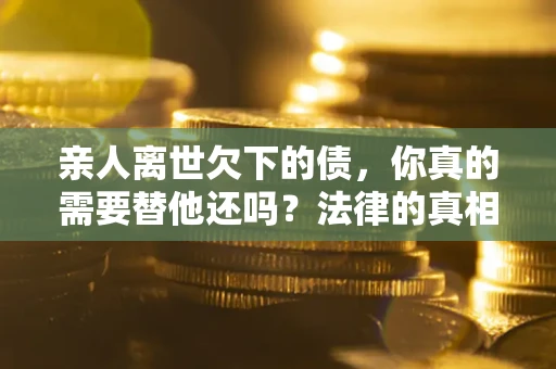 济南亲人离世欠下的债，你真的需要替他还吗？法律的真相或许与你想的不一样